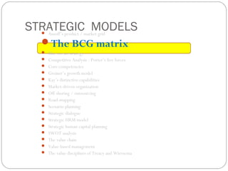 STRATEGIC MODELS Ansoff’s product / market grid
The BCG matrix
 Blue ocean strategy
 Competitive Analysis : Porter’s five forces
 Core competencies
 Greiner’s growth model
 Kay’s distinctive capabilities
 Market-driven organization
 Off-shoring / outsourcing
 Road-mapping
 Scenario planning
 Strategic dialogue
 Strategic HRM model
 Strategic human capital planning
 SWOT analysis
 The value chain
 Value-based management
 The value disciplines of Treacy and Wiersema
 