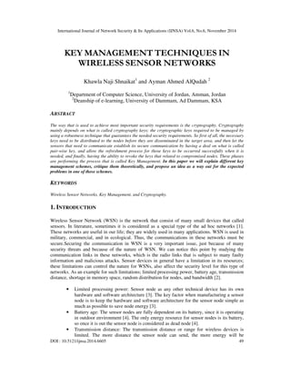 International Journal of Network Security & Its Applications (IJNSA) Vol.6, No.6, November 2014 
KEY MANAGEMENT TECHNIQUES IN 
WIRELESS SENSOR NETWORKS 
Khawla Naji Shnaikat1 and Ayman Ahmed AlQudah 2 
1Department of Computer Science, University of Jordan, Amman, Jordan 
2Deanship of e-learning, University of Dammam, Ad Dammam, KSA 
ABSTRACT 
The way that is used to achieve most important security requirements is the cryptography. Cryptography 
mainly depends on what is called cryptography keys; the cryptographic keys required to be managed by 
using a robustness technique that guarantees the needed security requirements. So first of all, the necessary 
keys need to be distributed to the nodes before they are disseminated in the target area, and then let the 
sensors that need to communicate establish its secure communication by having a deal on what is called 
pair-wise key, and allow the refreshment process for those keys to be occurred successfully when it is 
needed, and finally, having the ability to revoke the keys that related to compromised nodes. These phases 
are performing the process that is called Key Management. In this paper we will explain different key 
management schemes, critique them theoretically, and propose an idea as a way out for the expected 
problems in one of these schemes. 
KEYWORDS 
Wireless Sensor Networks, Key Management, and Cryptography. 
1. INTRODUCTION 
Wireless Sensor Network (WSN) is the network that consist of many small devices that called 
sensors. In literature, sometimes it is considered as a special type of the ad hoc networks [1]. 
These networks are useful in our life; they are widely used in many applications. WSN is used in 
military, commercial, and in ecological. Thus, the communications in these networks must be 
secure.Securing the communication in WSN is a very important issue, just because of many 
security threats and because of the nature of WSN. We can notice this point by studying the 
communication links in these networks, which is the radio links that is subject to many faulty 
information and malicious attacks. Sensor devices in general have a limitation in its resources; 
these limitations can control the nature for WSNs, also affect the security level for this type of 
networks. As an example for such limitations; limited processing power, battery age, transmission 
distance, shortage in memory space, random distribution for nodes, and bandwidth [2]. 
• Limited processing power: Sensor node as any other technical device has its own 
hardware and software architecture [3]. The key factor when manufacturing a sensor 
node is to keep the hardware and software architecture for the sensor node simple as 
much as possible to save node energy [3]. 
• Battery age: The sensor nodes are fully dependent on its battery, since it is operating 
in outdoor environment [4]. The only energy resource for sensor nodes is its battery, 
so once it is out the sensor node is considered as dead node [4]. 
• Transmission distance: The transmission distance or range for wireless devices is 
limited. The more distance the sensor node can send, the more energy will be 
DOI : 10.5121/ijnsa.2014.6605 49 
 