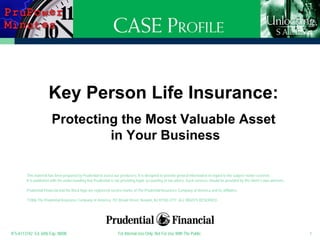 Key Person Life Insurance:
                        Protecting the Most Valuable Asset
                                 in Your Business

        This material has been prepared by Prudential to assist our producers. It is designed to provide general information in regard to the subject matter covered.
        It is published with the understanding that Prudential is not providing legal, accounting or tax advice. Such services should be provided by the client’s own advisors.

        Prudential Financial and the Rock logo are registered service marks of The Prudential Insurance Company of America and its affiliates.

        ©2006 The Prudential Insurance Company of America, 751 Broad Street, Newark, NJ 07102-3777 ALL RIGHTS RESERVED.




IFS-A113742 Ed. 6/06 Exp. 08/08                                    For Internal Use Only. Not For Use With The Public.                                                            1
 