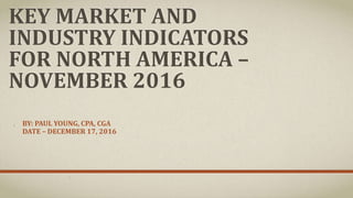 KEY MARKET AND
INDUSTRY INDICATORS
FOR NORTH AMERICA –
NOVEMBER 2016
BY: PAUL YOUNG, CPA, CGA
DATE – DECEMBER 23, 2016
 
