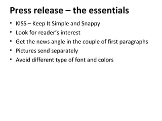 Press release – the essentials KISS – Keep It Simple and Snappy Look for reader’s interest Get the news angle in the couple of first paragraphs Pictures send separately  Avoid different type of font and colors 