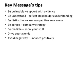 Key Message’s tips Be believable – support with evidence Be understood – reflect stakeholders understanding Be distinctive – clear competitive awareness Be agreed – company strategy Be credible – know your stuff Drive your agenda Avoid negativity – Enhance positively 