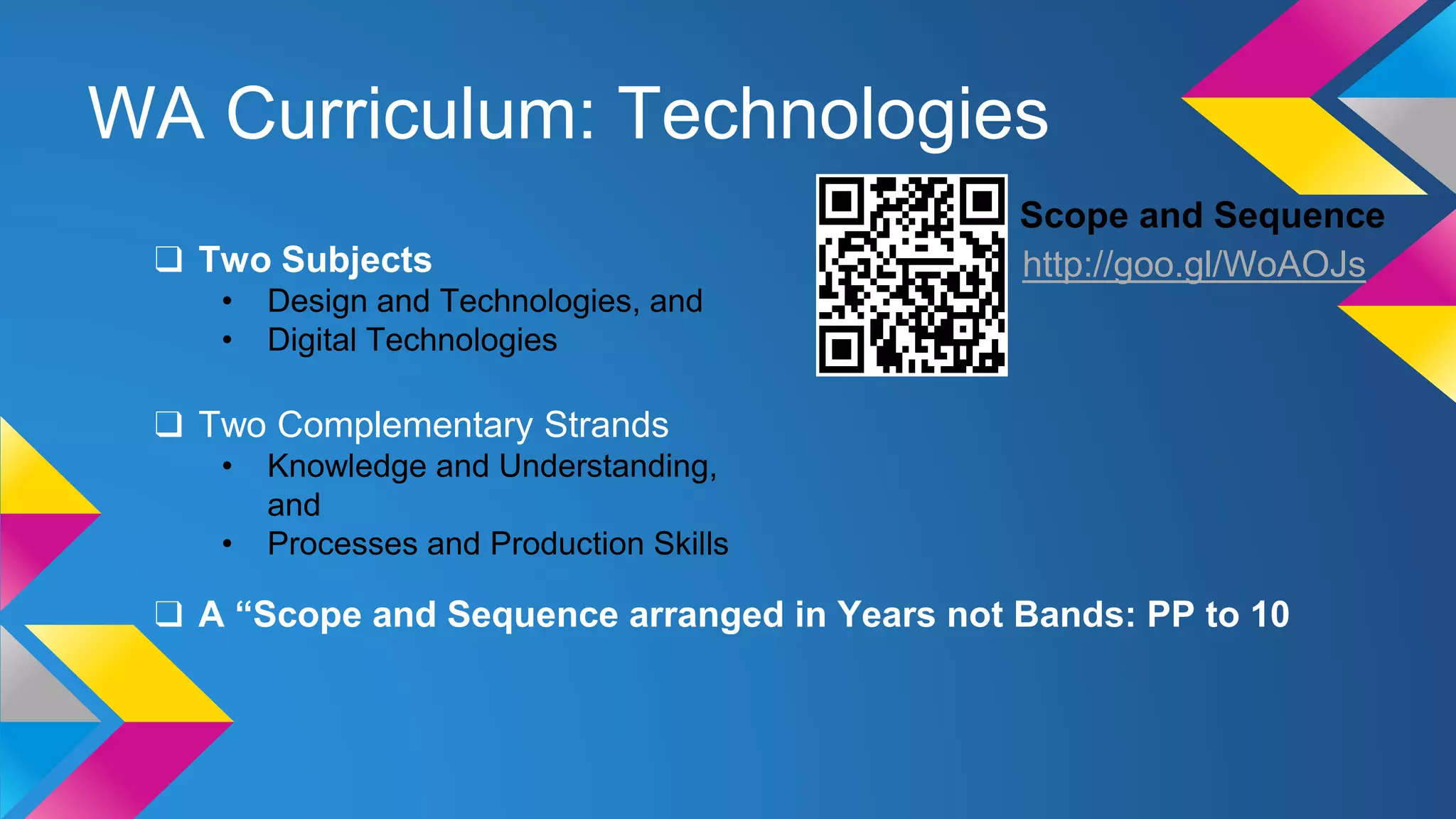 WA Curriculum: Technologies
Scope and Sequence
http://goo.gl/WoAOJs❑ Two Subjects
• Design and Technologies, and
• Digital Technologies
❑ Two Complementary Strands
• Knowledge and Understanding,
and
• Processes and Production Skills
❑ A “Scope and Sequence arranged in Years not Bands: PP to 10
 