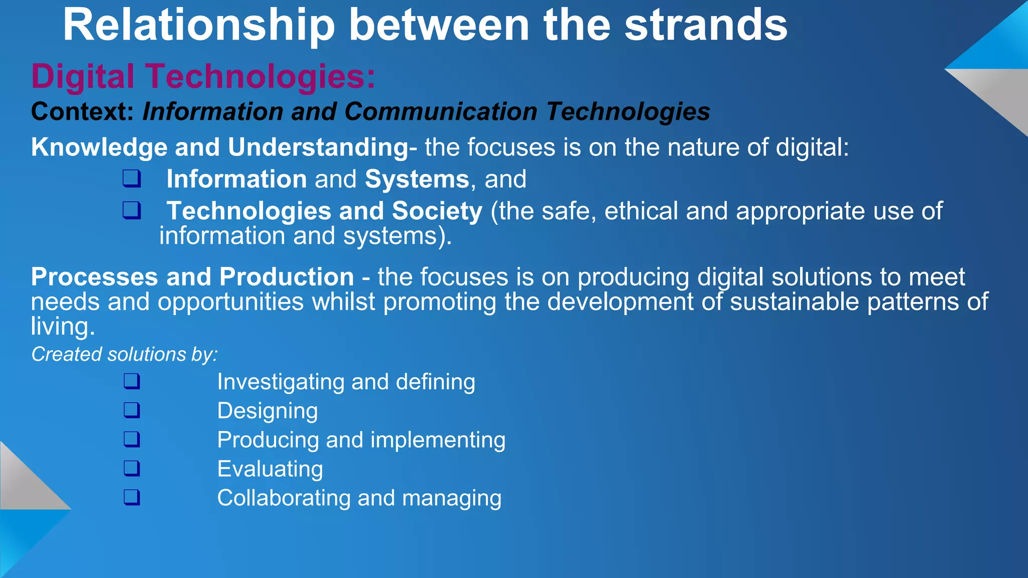 Digital Technologies:
Context: Information and Communication Technologies
Knowledge and Understanding- the focuses is on the nature of digital:
❑ Information and Systems, and
❑ Technologies and Society (the safe, ethical and appropriate use of
information and systems).
Processes and Production - the focuses is on producing digital solutions to meet
needs and opportunities whilst promoting the development of sustainable patterns of
living.
Created solutions by:
❑ Investigating and defining
❑ Designing
❑ Producing and implementing
❑ Evaluating
❑ Collaborating and managing
Relationship between the strands
 