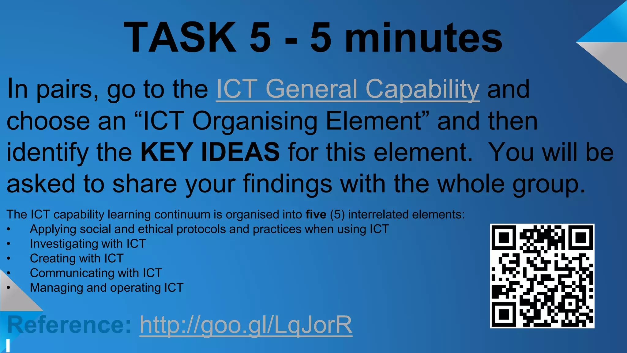 TASK 5 - 5 minutes
In pairs, go to the ICT General Capability and
choose an “ICT Organising Element” and then
identify the KEY IDEAS for this element. You will be
asked to share your findings with the whole group.
The ICT capability learning continuum is organised into five (5) interrelated elements:
• Applying social and ethical protocols and practices when using ICT
• Investigating with ICT
• Creating with ICT
• Communicating with ICT
• Managing and operating ICT
Reference: http://goo.gl/LqJorR
 