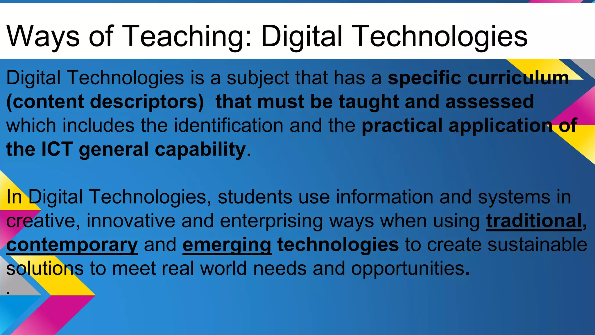 Ways of Teaching: Digital Technologies
Digital Technologies is a subject that has a specific curriculum
(content descriptors) that must be taught and assessed
which includes the identification and the practical application of
the ICT general capability.
In Digital Technologies, students use information and systems in
creative, innovative and enterprising ways when using traditional,
contemporary and emerging technologies to create sustainable
solutions to meet real world needs and opportunities.
.
 