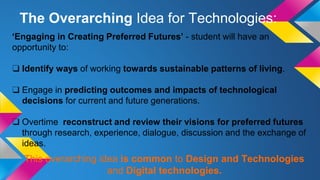 ‘Engaging in Creating Preferred Futures’ - student will have an
opportunity to:
❑ Identify ways of working towards sustainable patterns of living.
❑ Engage in predicting outcomes and impacts of technological
decisions for current and future generations.
❑ Overtime reconstruct and review their visions for preferred futures
through research, experience, dialogue, discussion and the exchange of
ideas.
This overarching idea is common to Design and Technologies
and Digital technologies.
The Overarching Idea for Technologies:
 