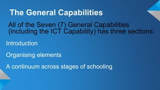 All of the Seven (7) General Capabilities
(including the ICT Capability) has three sections:
Introduction
Organising elements
A continuum across stages of schooling
The General Capabilities
 