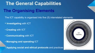 The Organising Elements
The ICT capability is organised into five (5) interrelated elements:
• Investigating with ICT
• Creating with ICT
• Communicating with ICT
• Managing and operating ICT
• Applying social and ethical protocols and practices
The General Capabilities
 