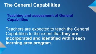 Teaching and assessment of General
Capabilities
Teachers are expected to teach the General
Capabilities to the extent that they are
incorporated and identified within each
learning area program.
The General Capabilities
 
