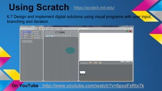 Using Scratch
On YouTube: http://www.youtube.com/watch?v=0pxaFzRtx7k
6.7 Design and implement digital solutions using visual programs with user input,
branching and iteration
https://scratch.mit.edu/
 