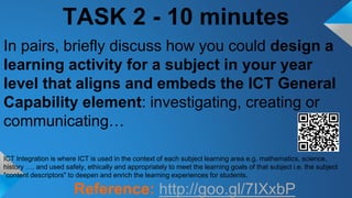 TASK 2 - 10 minutes
In pairs, briefly discuss how you could design a
learning activity for a subject in your year
level that aligns and embeds the ICT General
Capability element: investigating, creating or
communicating…
ICT Integration is where ICT is used in the context of each subject learning area e.g. mathematics, science,
history …. and used safely, ethically and appropriately to meet the learning goals of that subject i.e. the subject
"content descriptors" to deepen and enrich the learning experiences for students.
Reference: http://goo.gl/7IXxbP
 