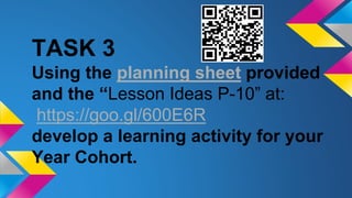 TASK 3
Using the planning sheet provided
and the “Lesson Ideas P-10” at:
https://goo.gl/600E6R
develop a learning activity for your
Year Cohort.
 