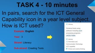 TASK 4 - 10 minutes
In pairs, search for the ICT General
Capability icon in a year level subject.
How is ICT used?
Example: English
Year: 3
Strand: Literacy
Sub-strand: Creating Texts
 