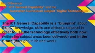 The ICT General Capability is a “blueprint” about
the ICT knowledge, skills and attitudes required in
order to use the technology effectively both now
(within the subject areas been delivered) and in the
future (throughout life and work).
Key Difference:
The “ ICT General Capability” and the
Australian Curriculum subject “Digital Technologies”
 