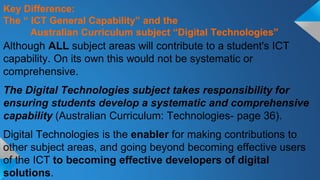 Although ALL subject areas will contribute to a student's ICT
capability. On its own this would not be systematic or
comprehensive.
The Digital Technologies subject takes responsibility for
ensuring students develop a systematic and comprehensive
capability (Australian Curriculum: Technologies- page 36).
Digital Technologies is the enabler for making contributions to
other subject areas, and going beyond becoming effective users
of the ICT to becoming effective developers of digital
solutions.
Key Difference:
The “ ICT General Capability” and the
Australian Curriculum subject “Digital Technologies”
 