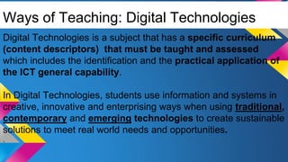 Ways of Teaching: Digital Technologies
Digital Technologies is a subject that has a specific curriculum
(content descriptors) that must be taught and assessed
which includes the identification and the practical application of
the ICT general capability.
In Digital Technologies, students use information and systems in
creative, innovative and enterprising ways when using traditional,
contemporary and emerging technologies to create sustainable
solutions to meet real world needs and opportunities.
.
 