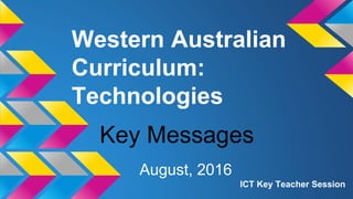 Western Australian
Curriculum:
Technologies
August, 2016
ICT Key Teacher Session
Key Messages
 