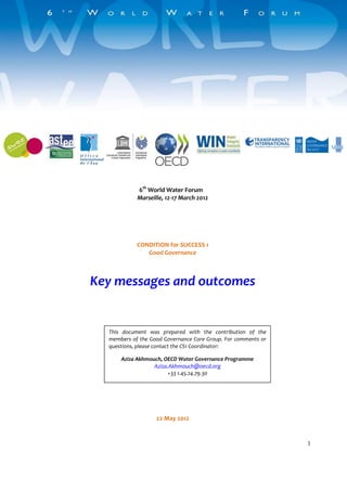 1 
6th World Water Forum 
Marseille, 12-17 March 2012 
CONDITION for SUCCESS 1 
Good Governance 
Key messages and outcomes 
22 May 2012 
This document was prepared with the contribution of the 
members of the Good Governance Core Group. For comments or 
questions, please contact the CS1 Coordinator: 
Aziza Akhmouch, OECD Water Governance Programme 
Aziza.Akhmouch@oecd.org 
+33 1.45.24.79.30 
 