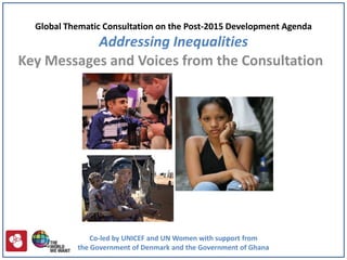 Global Thematic Consultation on the Post-2015 Development Agenda
           Addressing Inequalities
Key Messages and Voices from the Consultation




               Co-led by UNICEF and UN Women with support from
           the Government of Denmark and the Government of Ghana
 