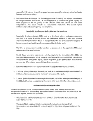 support for P10 in terms of specific language to ensure support for national, regional and global
        language on implementation.

    •   New information technologies can provide opportunities to identify and monitor commitments
        to hold governments accountable. A new compendium of commitments/global registry has
        been proposed to be run jointly by the UN/CSOs under the UNCSD but with some
        independence. This should include an accountability mechanism. This cannot replace
        institutional procedures of reporting and compliance.

                       Sustainable Development Goals (SDGs) and the Zero Draft

    •   Sustainable development goals (SDGs) need to be developed within a participatory approach,
        they need to be simple, achievable, realistic and measurable. A long list of SDGs is not desirable
        and means of implementation should be incorporated within the formulation of these goals. A
        human, economic and social rights framework should underlie the goals.

    •   The SDGs to be developed must be based on an assessment of the gaps in the Millennium
        Development Goal (MDG) process.

    •   Rio+20 should agree on a process and a set of principles for the formulation of the SDGs. Key
        principles need to be based on the Rio Declaration/Agenda 21 and should include transparency,
        intergenerational and gender equity, sector integration, public participation, accountability,
        common-but-differentiated-responsibility and non regression.

    •   SDGs should be universal and applicable to both developed and developing countries.

    •   A SDG on global partnerships (following the MDG 8) is needed to underpin improvements to
        institutions to ensure a governance framework for success of the goals.

    •   A robust governance and accountability framework for sustainable development can be part of
        the SDGs, but foremost needs a strong reference in other parts of the Rio outcome document.

                                 Ombudsperson for Future Generations

This workshop focused on the establishing an institution to help bring the long-term view and
intergenerational equity to policy making. A proposal has been raised to establish this institution at the
international, regional, national and local levels.

    •   This proposal to establish an ombudsperson for future generations has the full continued
        support of civil society.

    •   The value of both proposed titles Ombudsperson for Future Generations and High
        Commissioner was recognized with emphasis upon the reference to future generations in the
        title.
 