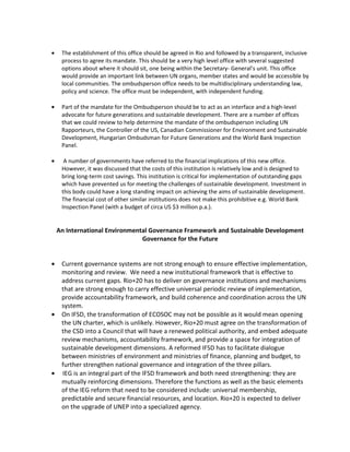 •    The establishment of this office should be agreed in Rio and followed by a transparent, inclusive
     process to agree its mandate. This should be a very high level office with several suggested
     options about where it should sit, one being within the Secretary- General’s unit. This office
     would provide an important link between UN organs, member states and would be accessible by
     local communities. The ombudsperson office needs to be multidisciplinary understanding law,
     policy and science. The office must be independent, with independent funding.

•    Part of the mandate for the Ombudsperson should be to act as an interface and a high-level
     advocate for future generations and sustainable development. There are a number of offices
     that we could review to help determine the mandate of the ombudsperson including UN
     Rapporteurs, the Controller of the US, Canadian Commissioner for Environment and Sustainable
     Development, Hungarian Ombudsman for Future Generations and the World Bank Inspection
     Panel.

•     A number of governments have referred to the financial implications of this new office.
     However, it was discussed that the costs of this institution is relatively low and is designed to
     bring long-term cost savings. This institution is critical for implementation of outstanding gaps
     which have prevented us for meeting the challenges of sustainable development. Investment in
     this body could have a long standing impact on achieving the aims of sustainable development.
     The financial cost of other similar institutions does not make this prohibitive e.g. World Bank
     Inspection Panel (with a budget of circa US $3 million p.a.).


    An International Environmental Governance Framework and Sustainable Development
                                Governance for the Future


•    Current governance systems are not strong enough to ensure effective implementation,
     monitoring and review. We need a new institutional framework that is effective to
     address current gaps. Rio+20 has to deliver on governance institutions and mechanisms
     that are strong enough to carry effective universal periodic review of implementation,
     provide accountability framework, and build coherence and coordination across the UN
     system.
•    On IFSD, the transformation of ECOSOC may not be possible as it would mean opening
     the UN charter, which is unlikely. However, Rio+20 must agree on the transformation of
     the CSD into a Council that will have a renewed political authority, and embed adequate
     review mechanisms, accountability framework, and provide a space for integration of
     sustainable development dimensions. A reformed IFSD has to facilitate dialogue
     between ministries of environment and ministries of finance, planning and budget, to
     further strengthen national governance and integration of the three pillars.
•    IEG is an integral part of the IFSD framework and both need strengthening: they are
     mutually reinforcing dimensions. Therefore the functions as well as the basic elements
     of the IEG reform that need to be considered include: universal membership,
     predictable and secure financial resources, and location. Rio+20 is expected to deliver
     on the upgrade of UNEP into a specialized agency.
 