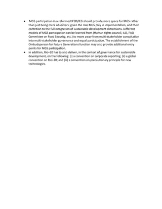 •    MGS participation in a reformed IFSD/IEG should provide more space for MGS rather
    than just being mere observers, given the role MGS play in implementation, and their
    contrition to the full integration of sustainable development dimensions. Different
    models of MGS participation can be learned from (Human rights council, ILO, FAO
    Committee on Food Security, etc.) to move away from multi-stakeholder consultation
    into multi-stakeholder governance and equal participation. The establishment of the
    Ombudsperson for Future Generations function may also provide additional entry
    points for MGS participation.
•   In addition, Rio+20 has to also deliver, in the context of governance for sustainable
    development, on the following: (i) a convention on corporate reporting; (ii) a global
    convention on Rio+20; and (iii) a convention on precautionary principle for new
    technologies.
 