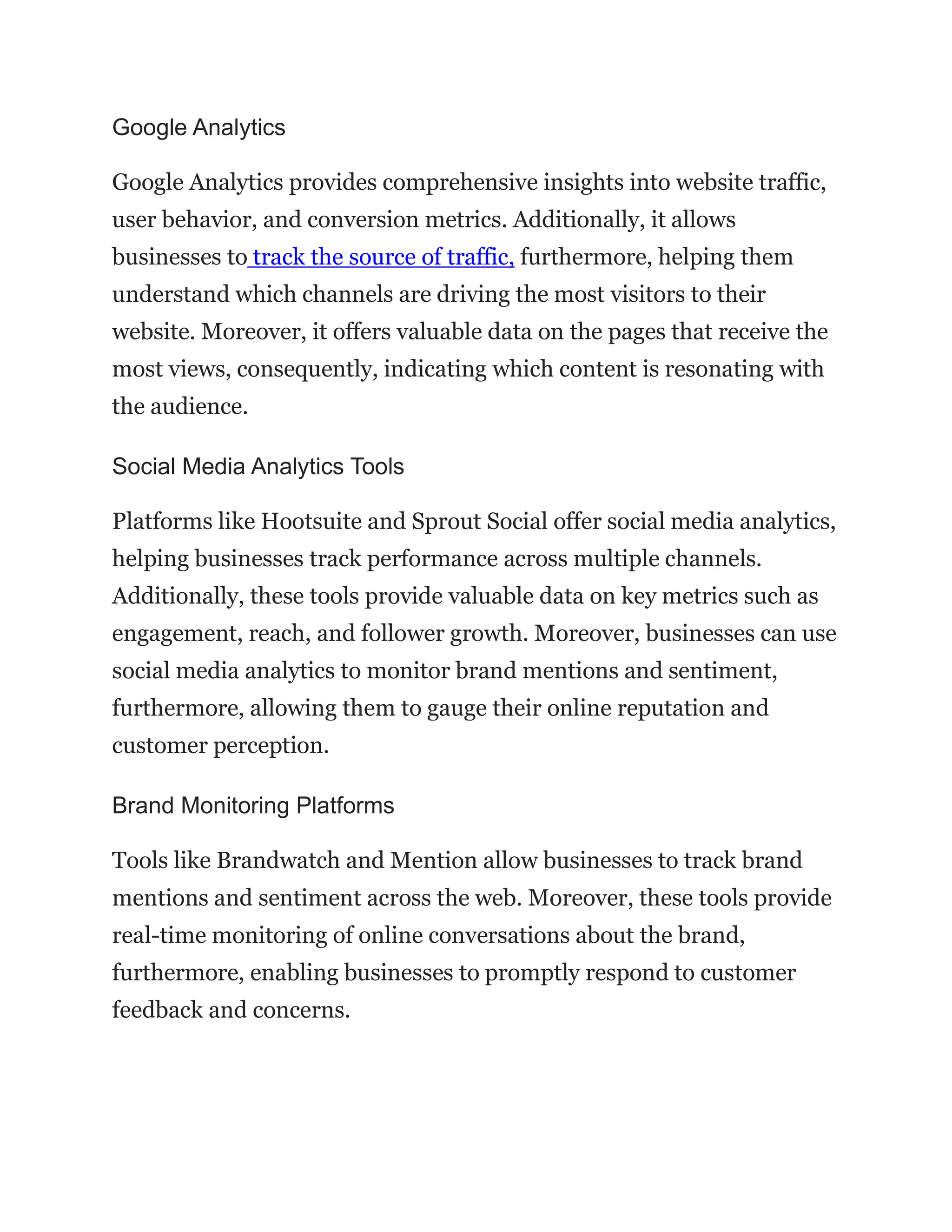 Google Analytics
Google Analytics provides comprehensive insights into website traffic,
user behavior, and conversion metrics. Additionally, it allows
businesses to track the source of traffic, furthermore, helping them
understand which channels are driving the most visitors to their
website. Moreover, it offers valuable data on the pages that receive the
most views, consequently, indicating which content is resonating with
the audience.
Social Media Analytics Tools
Platforms like Hootsuite and Sprout Social offer social media analytics,
helping businesses track performance across multiple channels.
Additionally, these tools provide valuable data on key metrics such as
engagement, reach, and follower growth. Moreover, businesses can use
social media analytics to monitor brand mentions and sentiment,
furthermore, allowing them to gauge their online reputation and
customer perception.
Brand Monitoring Platforms
Tools like Brandwatch and Mention allow businesses to track brand
mentions and sentiment across the web. Moreover, these tools provide
real-time monitoring of online conversations about the brand,
furthermore, enabling businesses to promptly respond to customer
feedback and concerns.
 