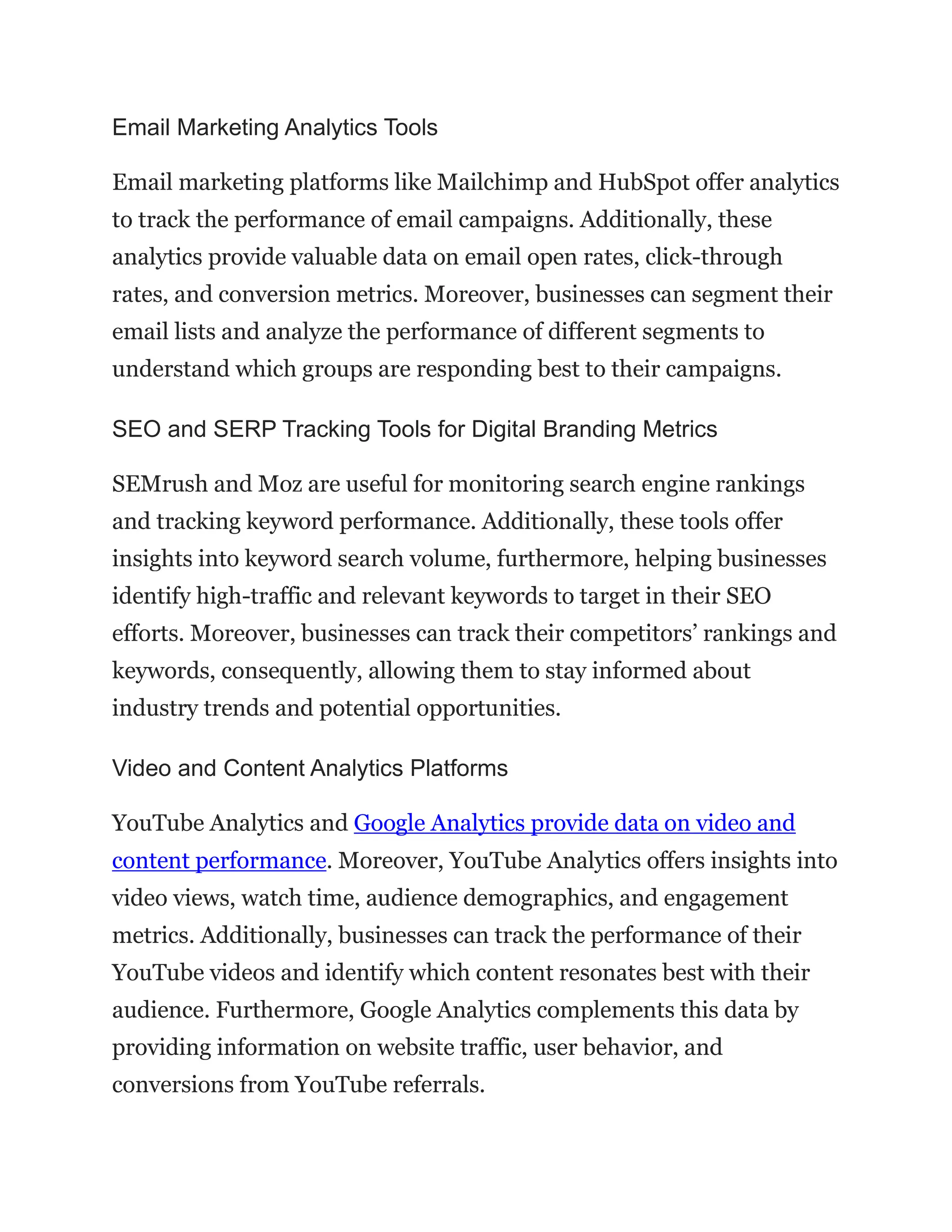 Email Marketing Analytics Tools
Email marketing platforms like Mailchimp and HubSpot offer analytics
to track the performance of email campaigns. Additionally, these
analytics provide valuable data on email open rates, click-through
rates, and conversion metrics. Moreover, businesses can segment their
email lists and analyze the performance of different segments to
understand which groups are responding best to their campaigns.
SEO and SERP Tracking Tools for Digital Branding Metrics
SEMrush and Moz are useful for monitoring search engine rankings
and tracking keyword performance. Additionally, these tools offer
insights into keyword search volume, furthermore, helping businesses
identify high-traffic and relevant keywords to target in their SEO
efforts. Moreover, businesses can track their competitors’ rankings and
keywords, consequently, allowing them to stay informed about
industry trends and potential opportunities.
Video and Content Analytics Platforms
YouTube Analytics and Google Analytics provide data on video and
content performance. Moreover, YouTube Analytics offers insights into
video views, watch time, audience demographics, and engagement
metrics. Additionally, businesses can track the performance of their
YouTube videos and identify which content resonates best with their
audience. Furthermore, Google Analytics complements this data by
providing information on website traffic, user behavior, and
conversions from YouTube referrals.
 