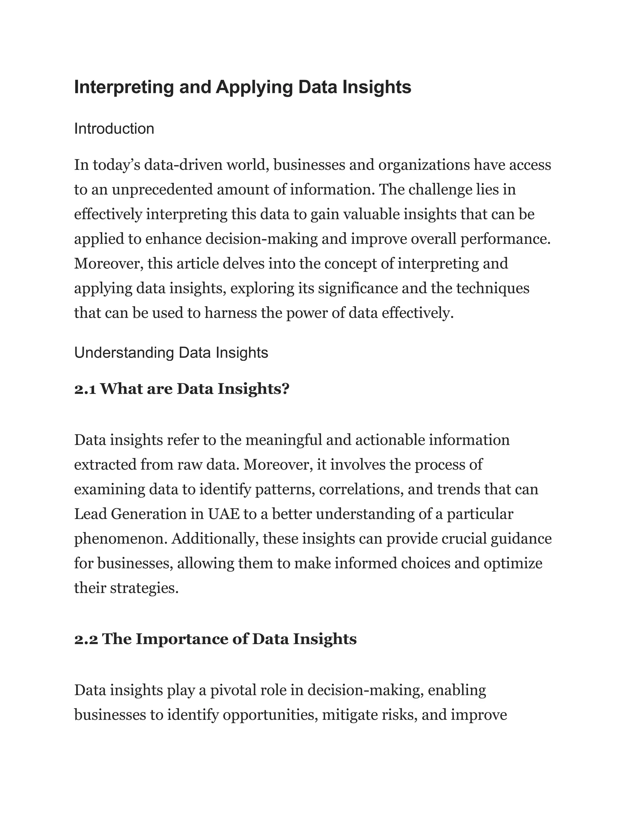 Interpreting and Applying Data Insights
Introduction
In today’s data-driven world, businesses and organizations have access
to an unprecedented amount of information. The challenge lies in
effectively interpreting this data to gain valuable insights that can be
applied to enhance decision-making and improve overall performance.
Moreover, this article delves into the concept of interpreting and
applying data insights, exploring its significance and the techniques
that can be used to harness the power of data effectively.
Understanding Data Insights
2.1 What are Data Insights?
Data insights refer to the meaningful and actionable information
extracted from raw data. Moreover, it involves the process of
examining data to identify patterns, correlations, and trends that can
Lead Generation in UAE to a better understanding of a particular
phenomenon. Additionally, these insights can provide crucial guidance
for businesses, allowing them to make informed choices and optimize
their strategies.
2.2 The Importance of Data Insights
Data insights play a pivotal role in decision-making, enabling
businesses to identify opportunities, mitigate risks, and improve
 