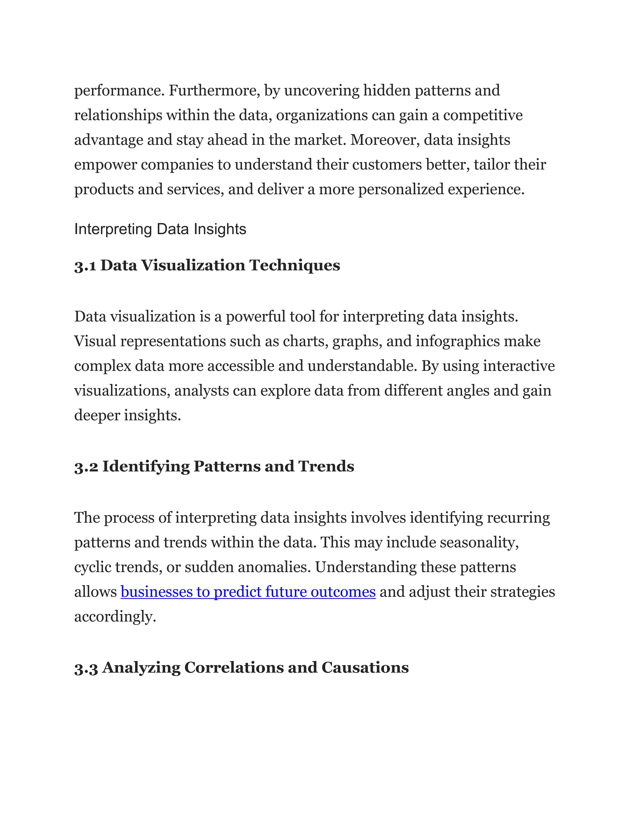 performance. Furthermore, by uncovering hidden patterns and
relationships within the data, organizations can gain a competitive
advantage and stay ahead in the market. Moreover, data insights
empower companies to understand their customers better, tailor their
products and services, and deliver a more personalized experience.
Interpreting Data Insights
3.1 Data Visualization Techniques
Data visualization is a powerful tool for interpreting data insights.
Visual representations such as charts, graphs, and infographics make
complex data more accessible and understandable. By using interactive
visualizations, analysts can explore data from different angles and gain
deeper insights.
3.2 Identifying Patterns and Trends
The process of interpreting data insights involves identifying recurring
patterns and trends within the data. This may include seasonality,
cyclic trends, or sudden anomalies. Understanding these patterns
allows businesses to predict future outcomes and adjust their strategies
accordingly.
3.3 Analyzing Correlations and Causations
 