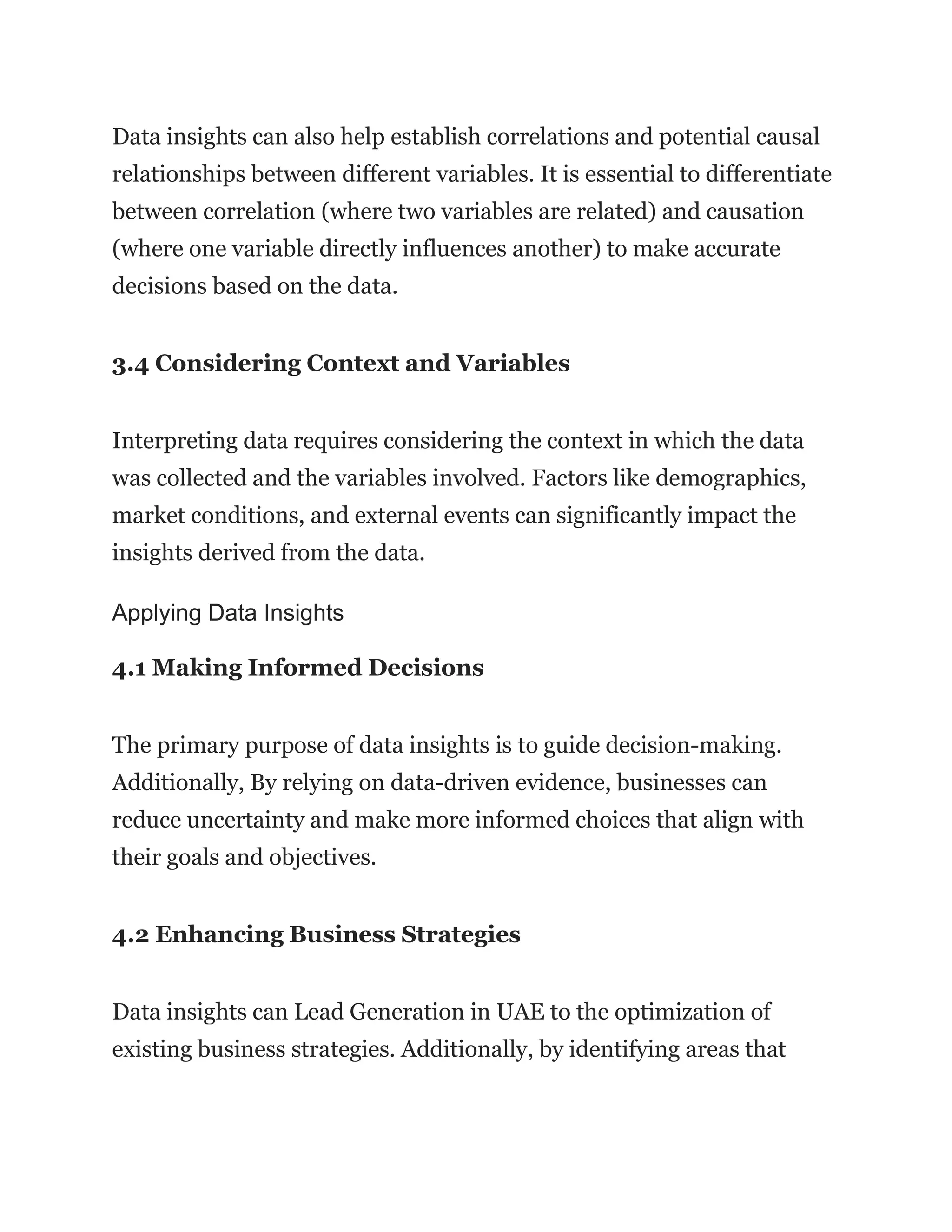 Data insights can also help establish correlations and potential causal
relationships between different variables. It is essential to differentiate
between correlation (where two variables are related) and causation
(where one variable directly influences another) to make accurate
decisions based on the data.
3.4 Considering Context and Variables
Interpreting data requires considering the context in which the data
was collected and the variables involved. Factors like demographics,
market conditions, and external events can significantly impact the
insights derived from the data.
Applying Data Insights
4.1 Making Informed Decisions
The primary purpose of data insights is to guide decision-making.
Additionally, By relying on data-driven evidence, businesses can
reduce uncertainty and make more informed choices that align with
their goals and objectives.
4.2 Enhancing Business Strategies
Data insights can Lead Generation in UAE to the optimization of
existing business strategies. Additionally, by identifying areas that
 