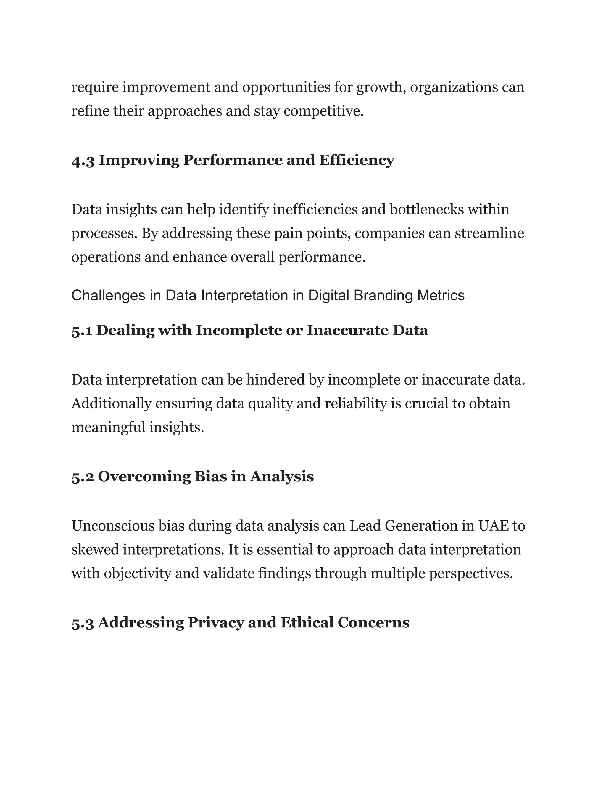 require improvement and opportunities for growth, organizations can
refine their approaches and stay competitive.
4.3 Improving Performance and Efficiency
Data insights can help identify inefficiencies and bottlenecks within
processes. By addressing these pain points, companies can streamline
operations and enhance overall performance.
Challenges in Data Interpretation in Digital Branding Metrics
5.1 Dealing with Incomplete or Inaccurate Data
Data interpretation can be hindered by incomplete or inaccurate data.
Additionally ensuring data quality and reliability is crucial to obtain
meaningful insights.
5.2 Overcoming Bias in Analysis
Unconscious bias during data analysis can Lead Generation in UAE to
skewed interpretations. It is essential to approach data interpretation
with objectivity and validate findings through multiple perspectives.
5.3 Addressing Privacy and Ethical Concerns
 