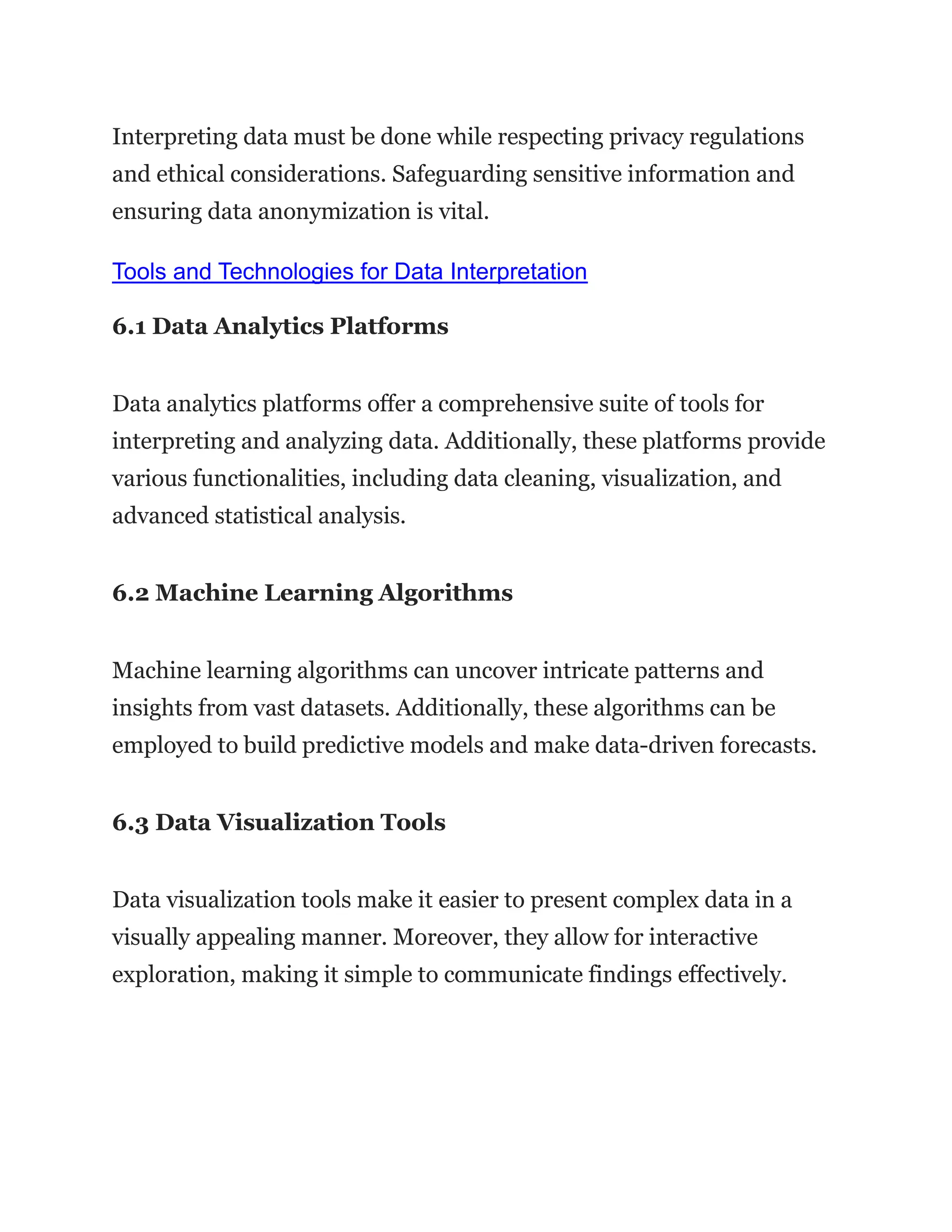 Interpreting data must be done while respecting privacy regulations
and ethical considerations. Safeguarding sensitive information and
ensuring data anonymization is vital.
Tools and Technologies for Data Interpretation
6.1 Data Analytics Platforms
Data analytics platforms offer a comprehensive suite of tools for
interpreting and analyzing data. Additionally, these platforms provide
various functionalities, including data cleaning, visualization, and
advanced statistical analysis.
6.2 Machine Learning Algorithms
Machine learning algorithms can uncover intricate patterns and
insights from vast datasets. Additionally, these algorithms can be
employed to build predictive models and make data-driven forecasts.
6.3 Data Visualization Tools
Data visualization tools make it easier to present complex data in a
visually appealing manner. Moreover, they allow for interactive
exploration, making it simple to communicate findings effectively.
 