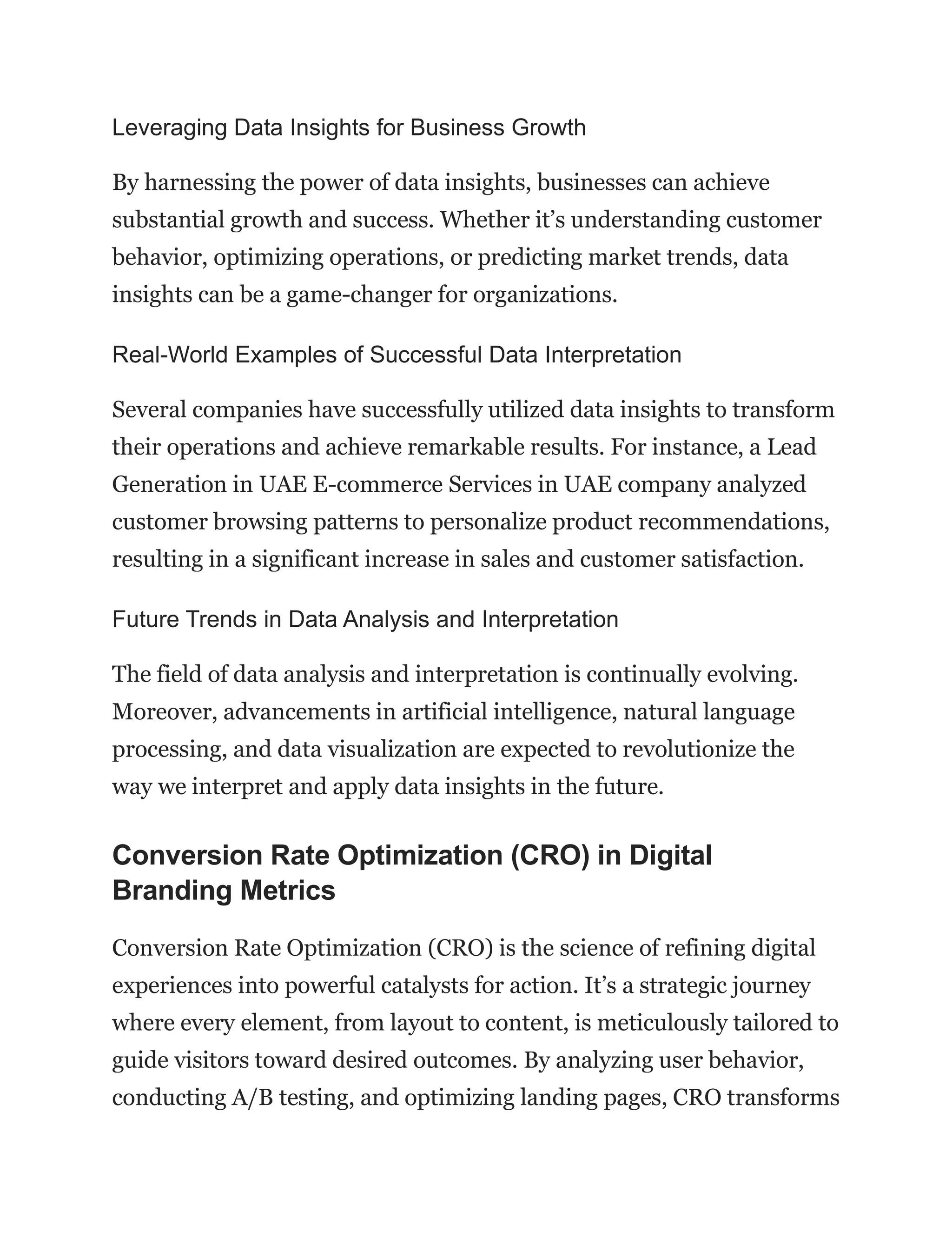 Leveraging Data Insights for Business Growth
By harnessing the power of data insights, businesses can achieve
substantial growth and success. Whether it’s understanding customer
behavior, optimizing operations, or predicting market trends, data
insights can be a game-changer for organizations.
Real-World Examples of Successful Data Interpretation
Several companies have successfully utilized data insights to transform
their operations and achieve remarkable results. For instance, a Lead
Generation in UAE E-commerce Services in UAE company analyzed
customer browsing patterns to personalize product recommendations,
resulting in a significant increase in sales and customer satisfaction.
Future Trends in Data Analysis and Interpretation
The field of data analysis and interpretation is continually evolving.
Moreover, advancements in artificial intelligence, natural language
processing, and data visualization are expected to revolutionize the
way we interpret and apply data insights in the future.
Conversion Rate Optimization (CRO) in Digital
Branding Metrics
Conversion Rate Optimization (CRO) is the science of refining digital
experiences into powerful catalysts for action. It’s a strategic journey
where every element, from layout to content, is meticulously tailored to
guide visitors toward desired outcomes. By analyzing user behavior,
conducting A/B testing, and optimizing landing pages, CRO transforms
 