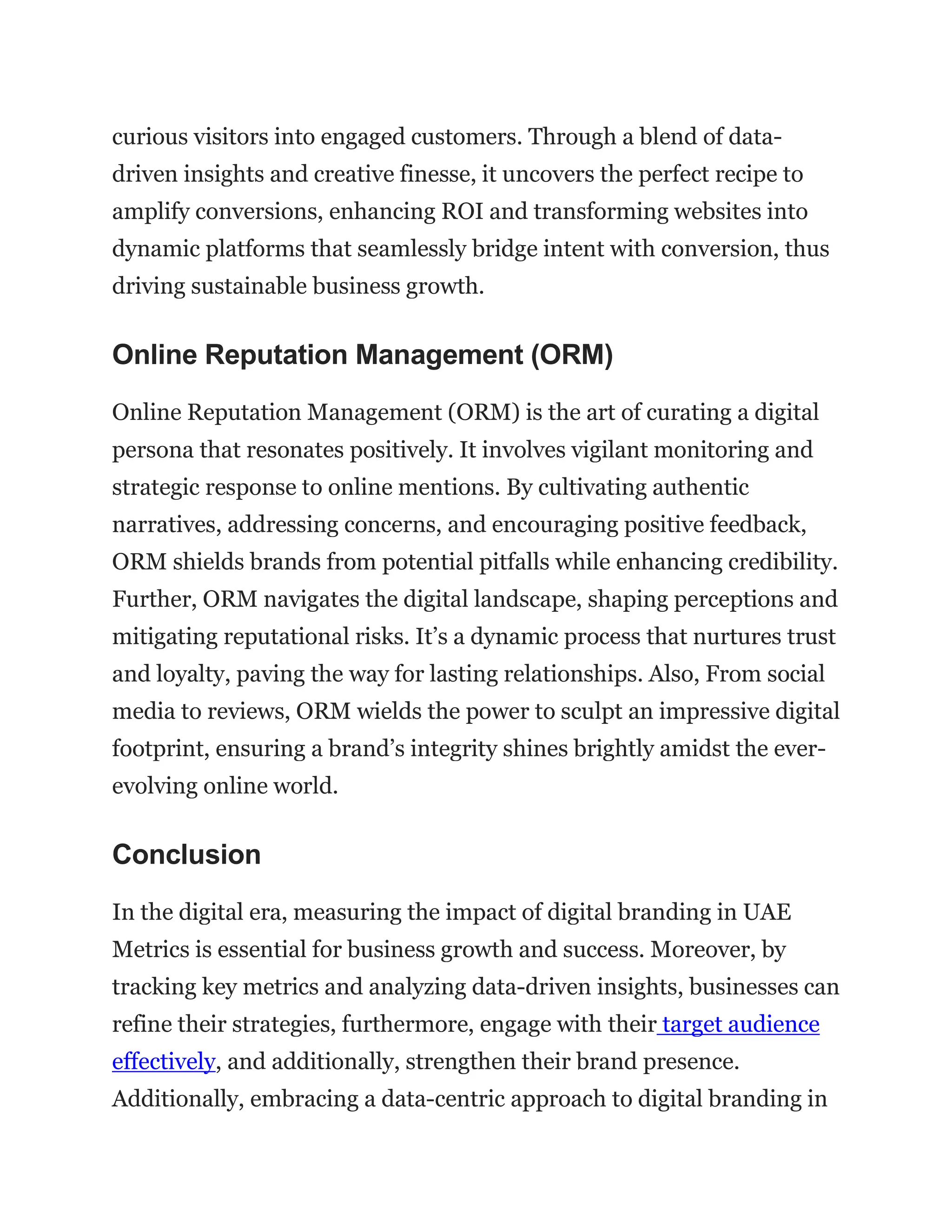 curious visitors into engaged customers. Through a blend of data-
driven insights and creative finesse, it uncovers the perfect recipe to
amplify conversions, enhancing ROI and transforming websites into
dynamic platforms that seamlessly bridge intent with conversion, thus
driving sustainable business growth.
Online Reputation Management (ORM)
Online Reputation Management (ORM) is the art of curating a digital
persona that resonates positively. It involves vigilant monitoring and
strategic response to online mentions. By cultivating authentic
narratives, addressing concerns, and encouraging positive feedback,
ORM shields brands from potential pitfalls while enhancing credibility.
Further, ORM navigates the digital landscape, shaping perceptions and
mitigating reputational risks. It’s a dynamic process that nurtures trust
and loyalty, paving the way for lasting relationships. Also, From social
media to reviews, ORM wields the power to sculpt an impressive digital
footprint, ensuring a brand’s integrity shines brightly amidst the ever-
evolving online world.
Conclusion
In the digital era, measuring the impact of digital branding in UAE
Metrics is essential for business growth and success. Moreover, by
tracking key metrics and analyzing data-driven insights, businesses can
refine their strategies, furthermore, engage with their target audience
effectively, and additionally, strengthen their brand presence.
Additionally, embracing a data-centric approach to digital branding in
 