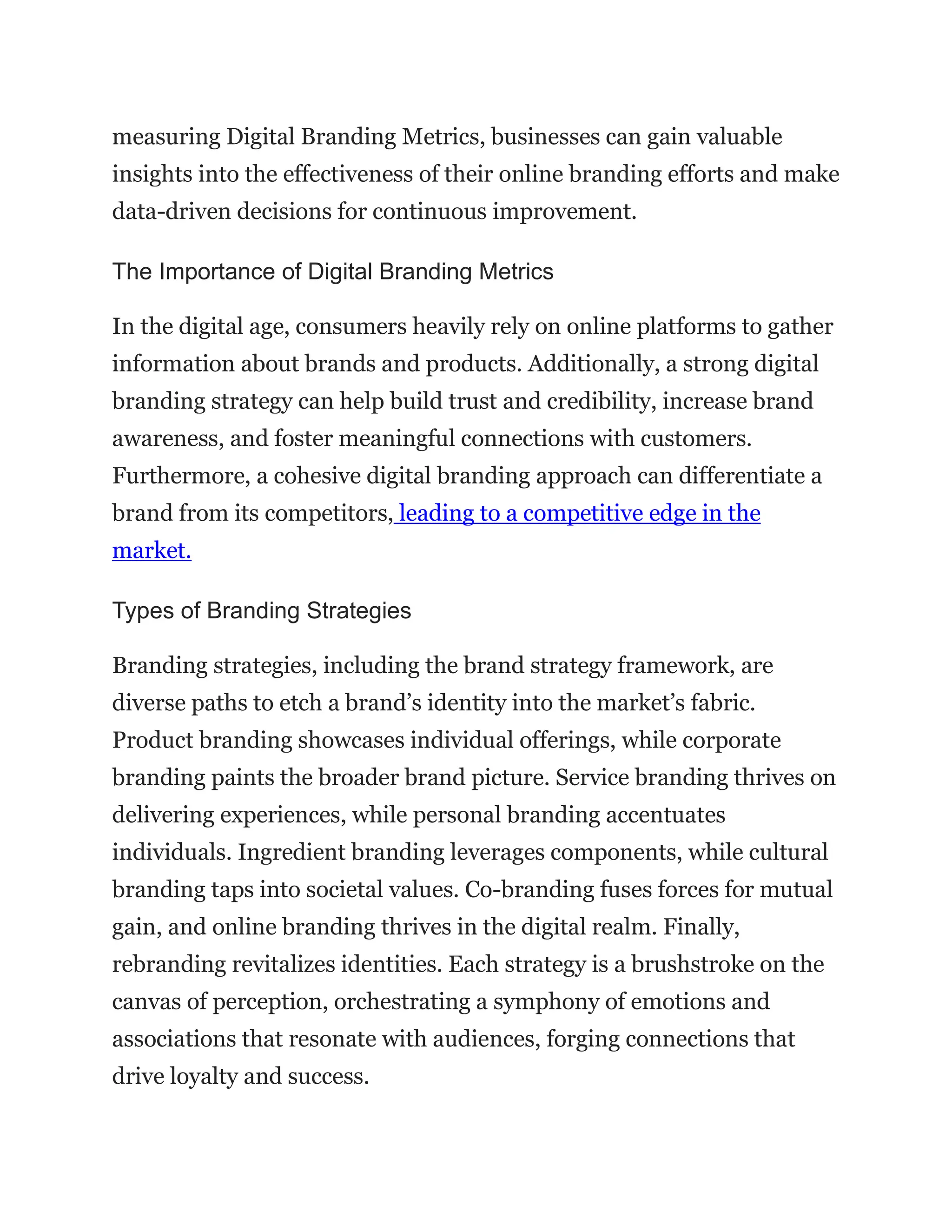 measuring Digital Branding Metrics, businesses can gain valuable
insights into the effectiveness of their online branding efforts and make
data-driven decisions for continuous improvement.
The Importance of Digital Branding Metrics
In the digital age, consumers heavily rely on online platforms to gather
information about brands and products. Additionally, a strong digital
branding strategy can help build trust and credibility, increase brand
awareness, and foster meaningful connections with customers.
Furthermore, a cohesive digital branding approach can differentiate a
brand from its competitors, leading to a competitive edge in the
market.
Types of Branding Strategies
Branding strategies, including the brand strategy framework, are
diverse paths to etch a brand’s identity into the market’s fabric.
Product branding showcases individual offerings, while corporate
branding paints the broader brand picture. Service branding thrives on
delivering experiences, while personal branding accentuates
individuals. Ingredient branding leverages components, while cultural
branding taps into societal values. Co-branding fuses forces for mutual
gain, and online branding thrives in the digital realm. Finally,
rebranding revitalizes identities. Each strategy is a brushstroke on the
canvas of perception, orchestrating a symphony of emotions and
associations that resonate with audiences, forging connections that
drive loyalty and success.
 