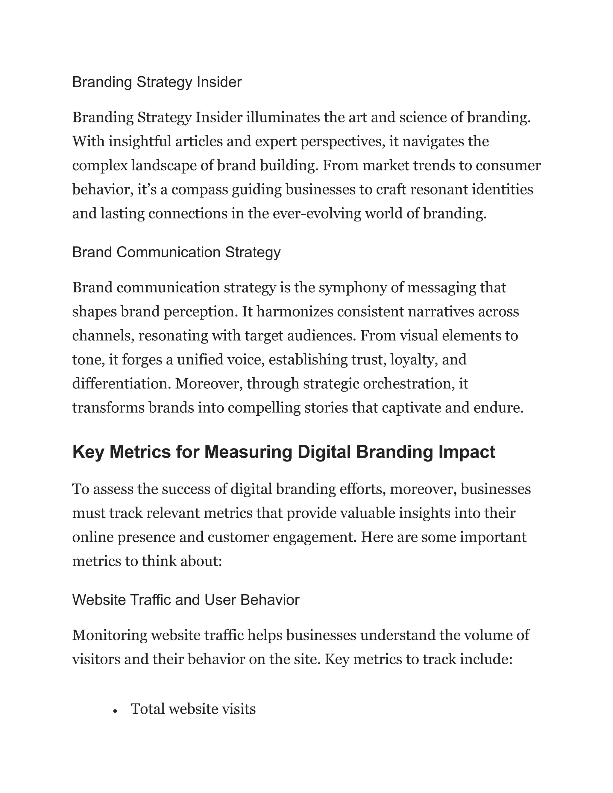 Branding Strategy Insider
Branding Strategy Insider illuminates the art and science of branding.
With insightful articles and expert perspectives, it navigates the
complex landscape of brand building. From market trends to consumer
behavior, it’s a compass guiding businesses to craft resonant identities
and lasting connections in the ever-evolving world of branding.
Brand Communication Strategy
Brand communication strategy is the symphony of messaging that
shapes brand perception. It harmonizes consistent narratives across
channels, resonating with target audiences. From visual elements to
tone, it forges a unified voice, establishing trust, loyalty, and
differentiation. Moreover, through strategic orchestration, it
transforms brands into compelling stories that captivate and endure.
Key Metrics for Measuring Digital Branding Impact
To assess the success of digital branding efforts, moreover, businesses
must track relevant metrics that provide valuable insights into their
online presence and customer engagement. Here are some important
metrics to think about:
Website Traffic and User Behavior
Monitoring website traffic helps businesses understand the volume of
visitors and their behavior on the site. Key metrics to track include:
• Total website visits
 