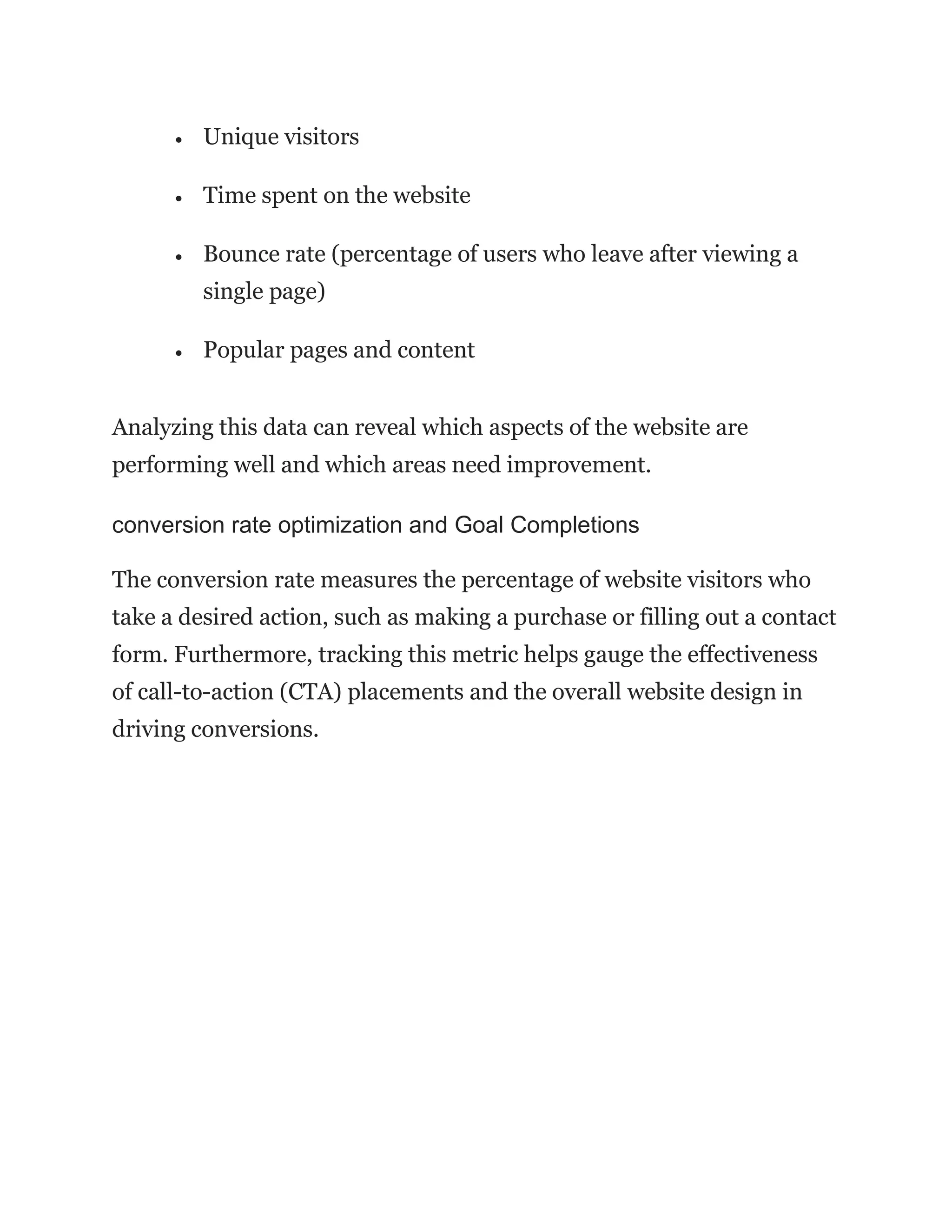 • Unique visitors
• Time spent on the website
• Bounce rate (percentage of users who leave after viewing a
single page)
• Popular pages and content
Analyzing this data can reveal which aspects of the website are
performing well and which areas need improvement.
conversion rate optimization and Goal Completions
The conversion rate measures the percentage of website visitors who
take a desired action, such as making a purchase or filling out a contact
form. Furthermore, tracking this metric helps gauge the effectiveness
of call-to-action (CTA) placements and the overall website design in
driving conversions.
 