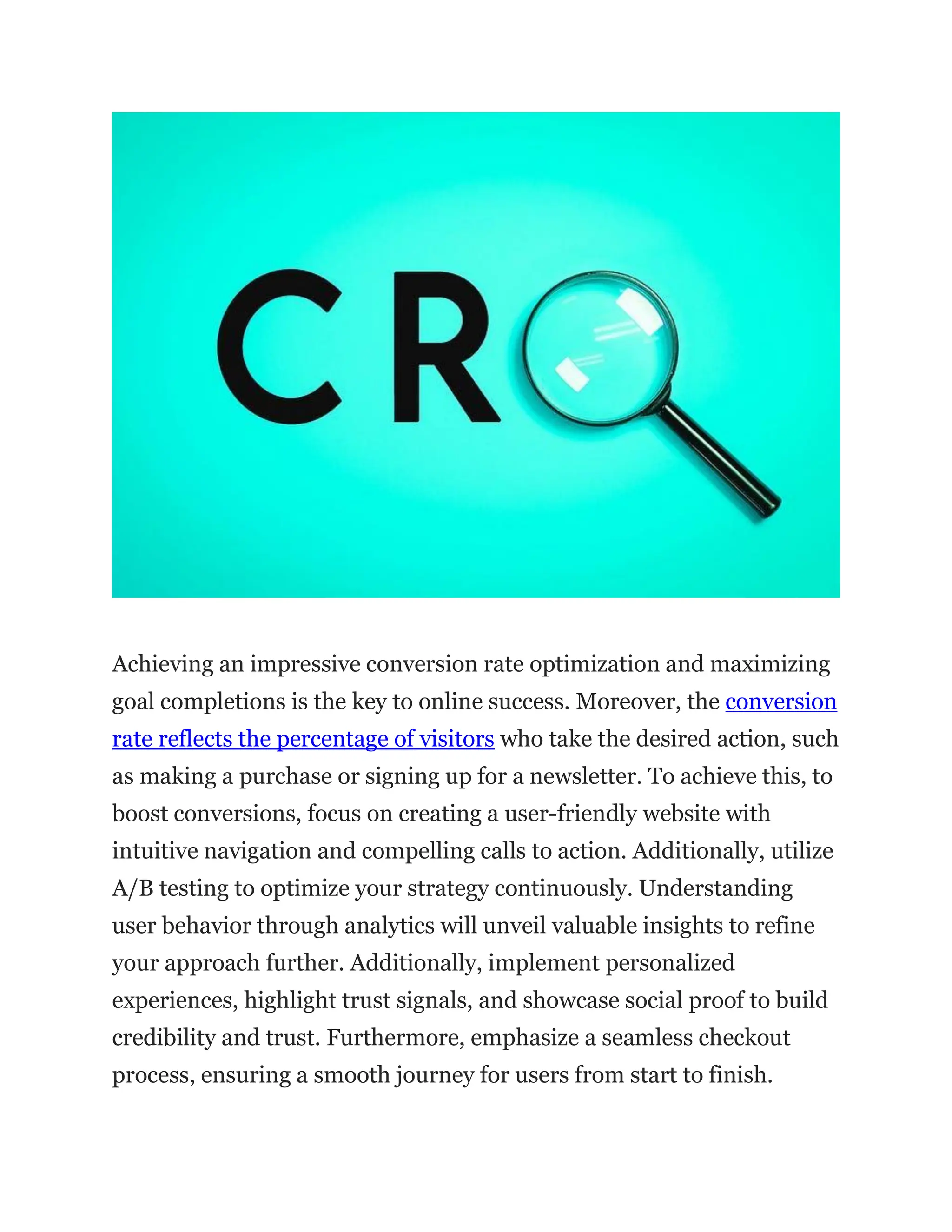 Achieving an impressive conversion rate optimization and maximizing
goal completions is the key to online success. Moreover, the conversion
rate reflects the percentage of visitors who take the desired action, such
as making a purchase or signing up for a newsletter. To achieve this, to
boost conversions, focus on creating a user-friendly website with
intuitive navigation and compelling calls to action. Additionally, utilize
A/B testing to optimize your strategy continuously. Understanding
user behavior through analytics will unveil valuable insights to refine
your approach further. Additionally, implement personalized
experiences, highlight trust signals, and showcase social proof to build
credibility and trust. Furthermore, emphasize a seamless checkout
process, ensuring a smooth journey for users from start to finish.
 