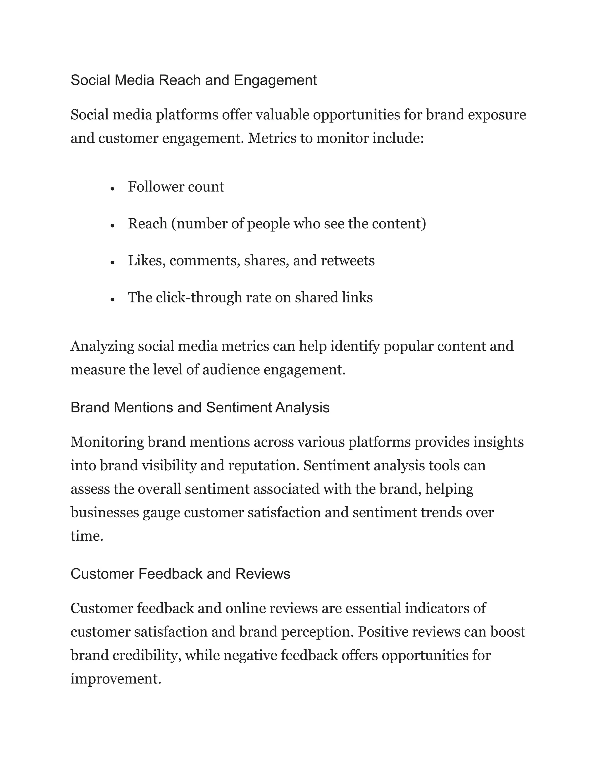 Social Media Reach and Engagement
Social media platforms offer valuable opportunities for brand exposure
and customer engagement. Metrics to monitor include:
• Follower count
• Reach (number of people who see the content)
• Likes, comments, shares, and retweets
• The click-through rate on shared links
Analyzing social media metrics can help identify popular content and
measure the level of audience engagement.
Brand Mentions and Sentiment Analysis
Monitoring brand mentions across various platforms provides insights
into brand visibility and reputation. Sentiment analysis tools can
assess the overall sentiment associated with the brand, helping
businesses gauge customer satisfaction and sentiment trends over
time.
Customer Feedback and Reviews
Customer feedback and online reviews are essential indicators of
customer satisfaction and brand perception. Positive reviews can boost
brand credibility, while negative feedback offers opportunities for
improvement.
 
