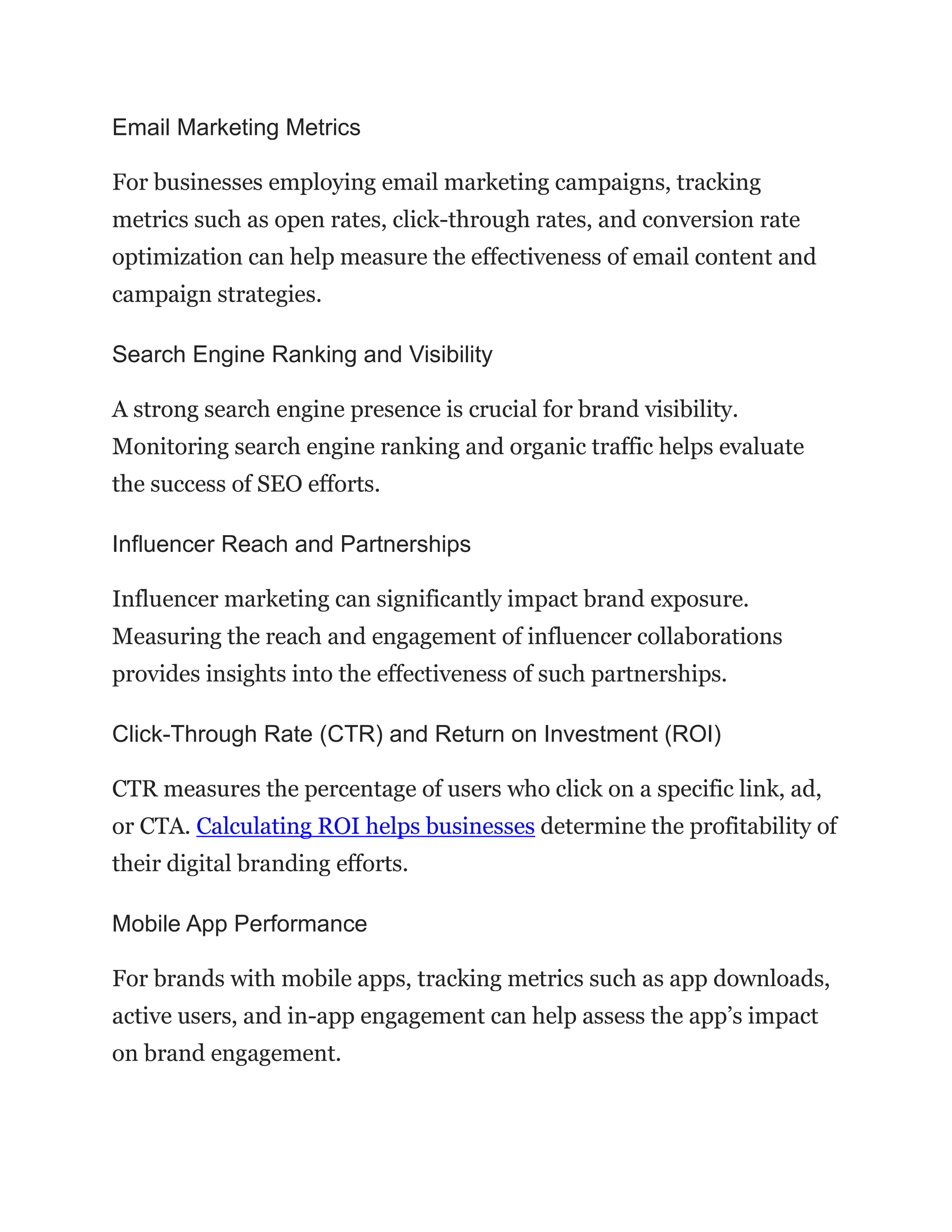 Email Marketing Metrics
For businesses employing email marketing campaigns, tracking
metrics such as open rates, click-through rates, and conversion rate
optimization can help measure the effectiveness of email content and
campaign strategies.
Search Engine Ranking and Visibility
A strong search engine presence is crucial for brand visibility.
Monitoring search engine ranking and organic traffic helps evaluate
the success of SEO efforts.
Influencer Reach and Partnerships
Influencer marketing can significantly impact brand exposure.
Measuring the reach and engagement of influencer collaborations
provides insights into the effectiveness of such partnerships.
Click-Through Rate (CTR) and Return on Investment (ROI)
CTR measures the percentage of users who click on a specific link, ad,
or CTA. Calculating ROI helps businesses determine the profitability of
their digital branding efforts.
Mobile App Performance
For brands with mobile apps, tracking metrics such as app downloads,
active users, and in-app engagement can help assess the app’s impact
on brand engagement.
 