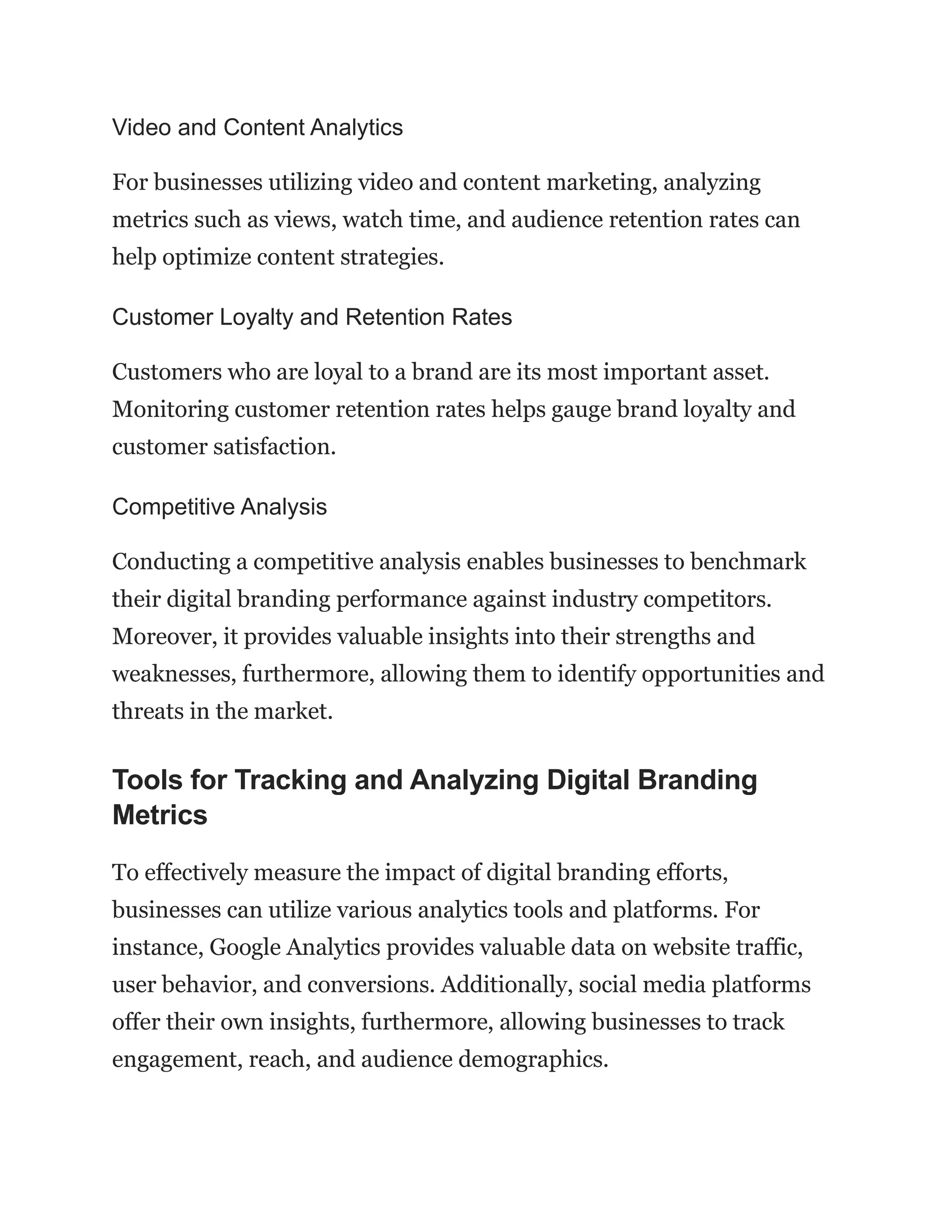 Video and Content Analytics
For businesses utilizing video and content marketing, analyzing
metrics such as views, watch time, and audience retention rates can
help optimize content strategies.
Customer Loyalty and Retention Rates
Customers who are loyal to a brand are its most important asset.
Monitoring customer retention rates helps gauge brand loyalty and
customer satisfaction.
Competitive Analysis
Conducting a competitive analysis enables businesses to benchmark
their digital branding performance against industry competitors.
Moreover, it provides valuable insights into their strengths and
weaknesses, furthermore, allowing them to identify opportunities and
threats in the market.
Tools for Tracking and Analyzing Digital Branding
Metrics
To effectively measure the impact of digital branding efforts,
businesses can utilize various analytics tools and platforms. For
instance, Google Analytics provides valuable data on website traffic,
user behavior, and conversions. Additionally, social media platforms
offer their own insights, furthermore, allowing businesses to track
engagement, reach, and audience demographics.
 