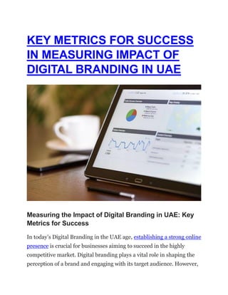 KEY METRICS FOR SUCCESS
IN MEASURING IMPACT OF
DIGITAL BRANDING IN UAE
Measuring the Impact of Digital Branding in UAE: Key
Metrics for Success
In today’s Digital Branding in the UAE age, establishing a strong online
presence is crucial for businesses aiming to succeed in the highly
competitive market. Digital branding plays a vital role in shaping the
perception of a brand and engaging with its target audience. However,
 
