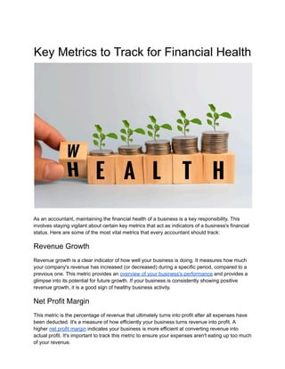Key Metrics to Track for Financial Health
As an accountant, maintaining the financial health of a business is a key responsibility. This
involves staying vigilant about certain key metrics that act as indicators of a business's financial
status. Here are some of the most vital metrics that every accountant should track:
Revenue Growth
Revenue growth is a clear indicator of how well your business is doing. It measures how much
your company's revenue has increased (or decreased) during a specific period, compared to a
previous one. This metric provides an overview of your business's performance and provides a
glimpse into its potential for future growth. If your business is consistently showing positive
revenue growth, it is a good sign of healthy business activity.
Net Profit Margin
This metric is the percentage of revenue that ultimately turns into profit after all expenses have
been deducted. It's a measure of how efficiently your business turns revenue into profit. A
higher net profit margin indicates your business is more efficient at converting revenue into
actual profit. It's important to track this metric to ensure your expenses aren't eating up too much
of your revenue.
 