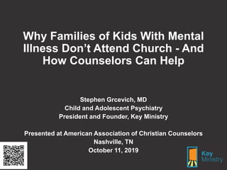 Why Families of Kids With Mental
Illness Don’t Attend Church - And
How Counselors Can Help
Stephen Grcevich, MD
Child and Adolescent Psychiatry
President and Founder, Key Ministry
Presented at American Association of Christian Counselors
Nashville, TN
October 11, 2019
 