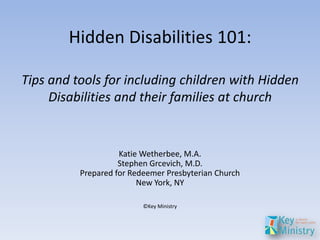 Hidden Disabilities 101:

Tips and tools for including children with Hidden
     Disabilities and their families at church


                    Katie Wetherbee, M.A.
                    Stephen Grcevich, M.D.
          Prepared for Redeemer Presbyterian Church
                         New York, NY

                          ©Key Ministry
 