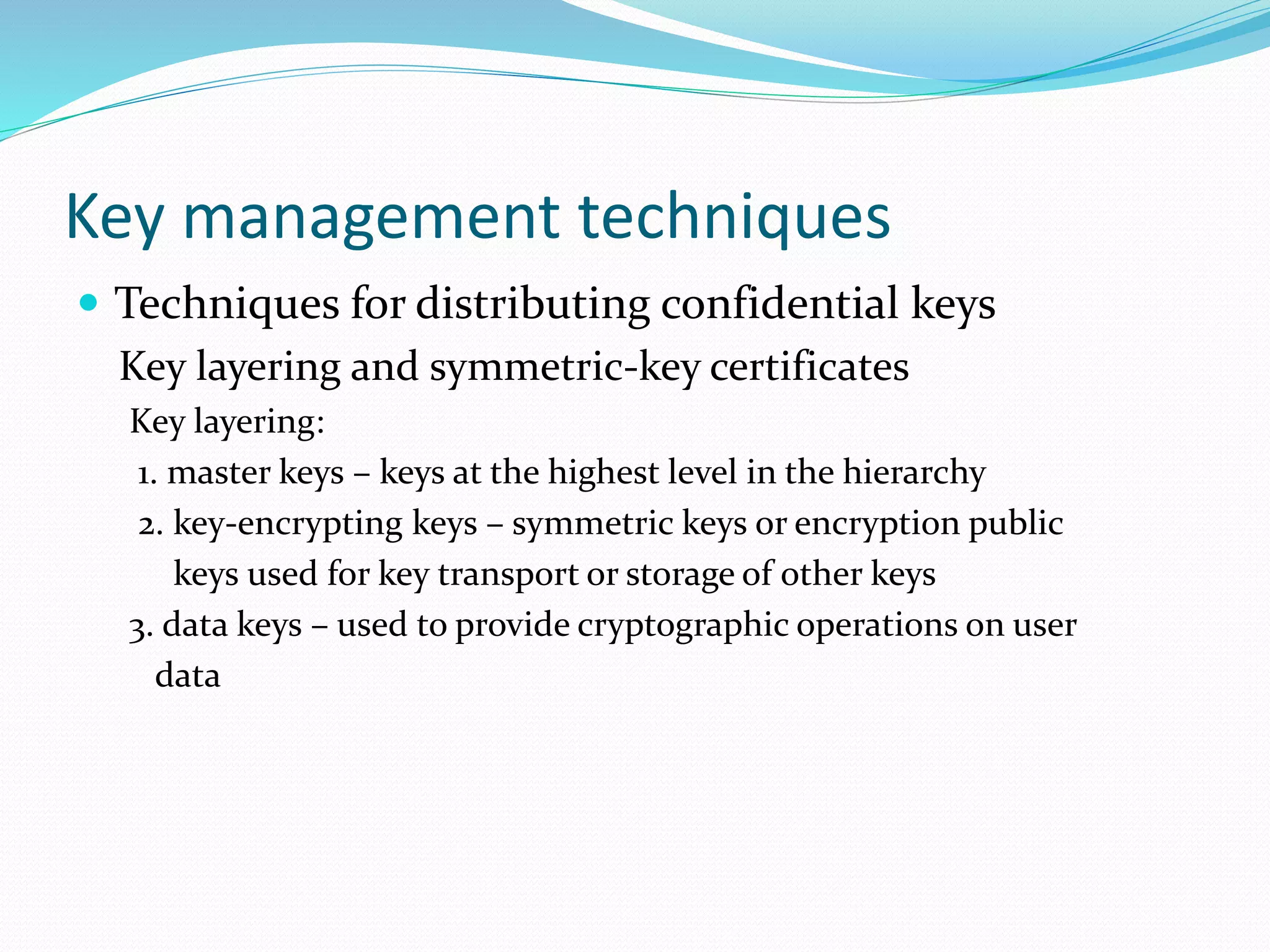 Key management techniques
 Techniques for distributing confidential keys
Key layering and symmetric-key certificates
Key layering:
1. master keys – keys at the highest level in the hierarchy
2. key-encrypting keys – symmetric keys or encryption public
keys used for key transport or storage of other keys
3. data keys – used to provide cryptographic operations on user
data
 