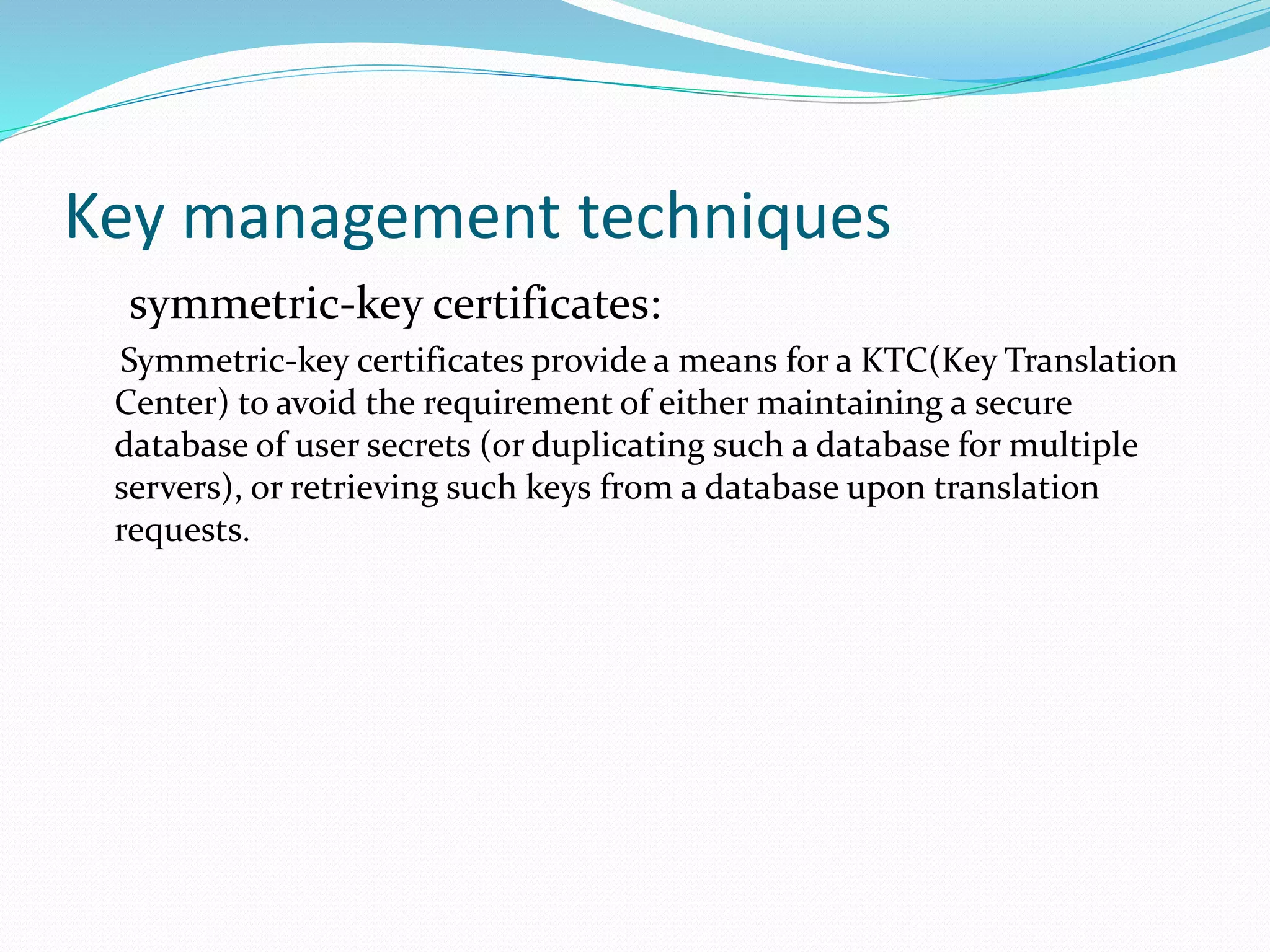 Key management techniques
symmetric-key certificates:
Symmetric-key certificates provide a means for a KTC(Key Translation
Center) to avoid the requirement of either maintaining a secure
database of user secrets (or duplicating such a database for multiple
servers), or retrieving such keys from a database upon translation
requests.
 