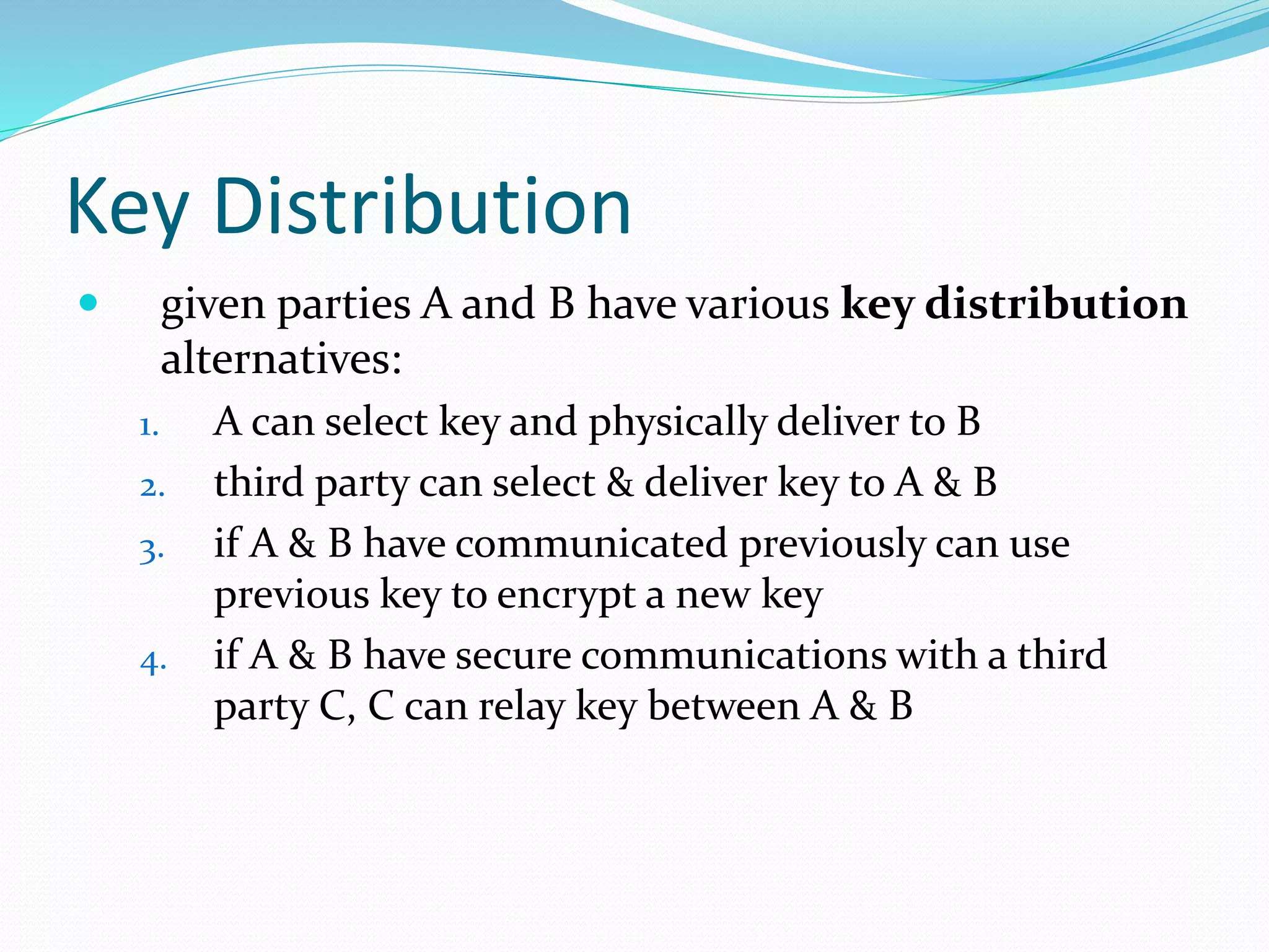 Key Distribution
 given parties A and B have various key distribution
alternatives:
1. A can select key and physically deliver to B
2. third party can select & deliver key to A & B
3. if A & B have communicated previously can use
previous key to encrypt a new key
4. if A & B have secure communications with a third
party C, C can relay key between A & B
 